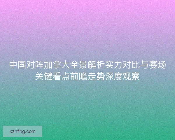 中国对阵加拿大全景解析实力对比与赛场关键看点前瞻走势深度观察